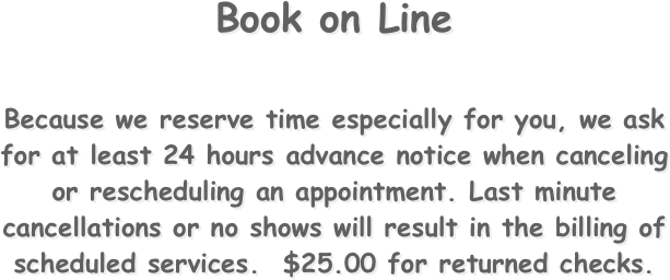 Book on Line


Because we reserve time especially for you, we ask for at least 24 hours advance notice when canceling or rescheduling an appointment. Last minute cancellations or no shows will result in the billing of scheduled services.  $25.00 for returned checks.
 